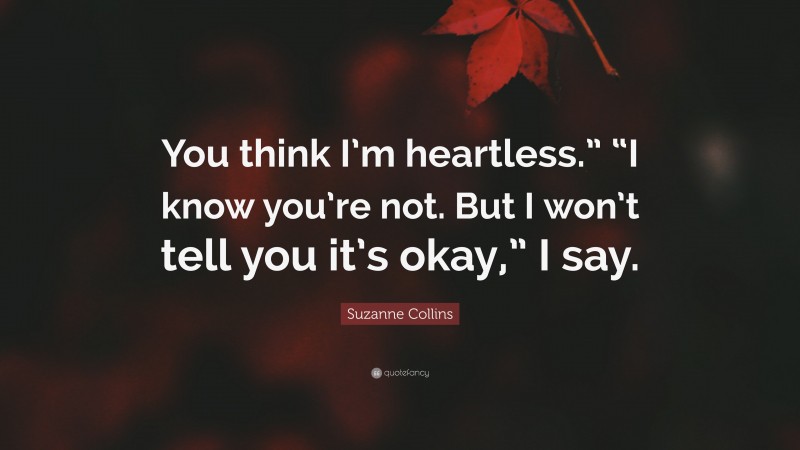 Suzanne Collins Quote: “You think I’m heartless.” “I know you’re not. But I won’t tell you it’s okay,” I say.”
