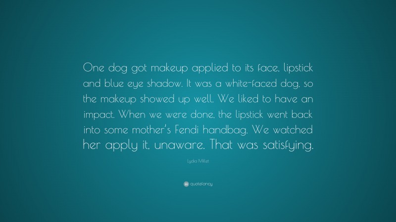 Lydia Millet Quote: “One dog got makeup applied to its face, lipstick and blue eye shadow. It was a white-faced dog, so the makeup showed up well. We liked to have an impact. When we were done, the lipstick went back into some mother’s Fendi handbag. We watched her apply it, unaware. That was satisfying.”