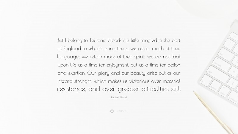 Elizabeth Gaskell Quote: “But I belong to Teutonic blood; it is little mingled in this part of England to what it is in others; we retain much of their language; we retain more of their spirit; we do not look upon life as a time for enjoyment, but as a time for action and exertion. Our glory and our beauty arise out of our inward strength, which makes us victorious over material resistance, and over greater difficulties still.”
