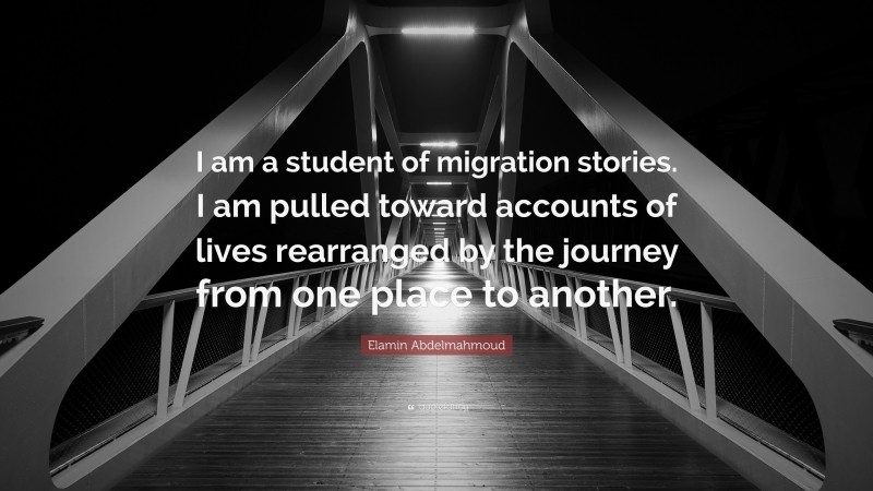 Elamin Abdelmahmoud Quote: “I am a student of migration stories. I am pulled toward accounts of lives rearranged by the journey from one place to another.”
