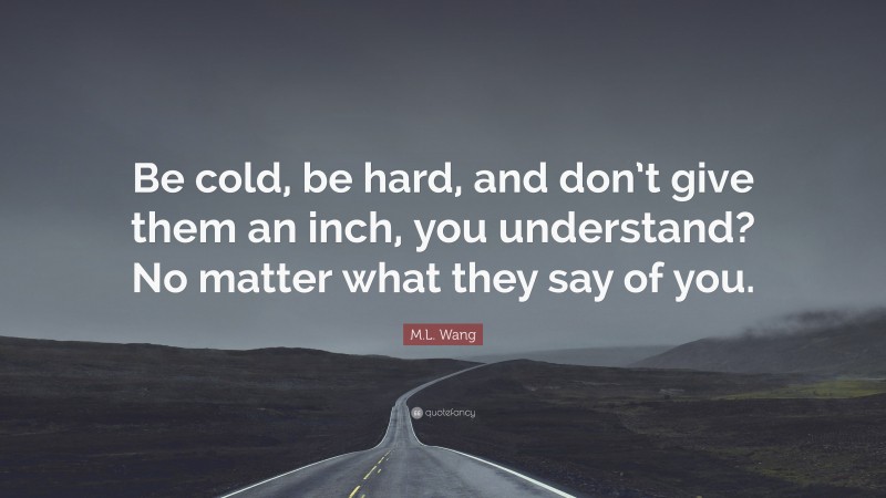 M.L. Wang Quote: “Be cold, be hard, and don’t give them an inch, you understand? No matter what they say of you.”