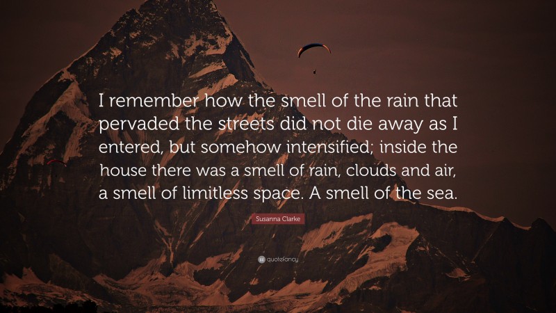 Susanna Clarke Quote: “I remember how the smell of the rain that pervaded the streets did not die away as I entered, but somehow intensified; inside the house there was a smell of rain, clouds and air, a smell of limitless space. A smell of the sea.”