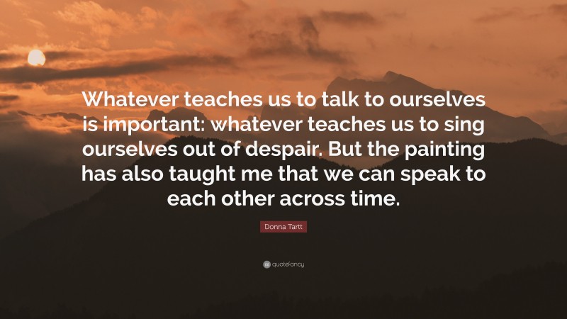Donna Tartt Quote: “Whatever teaches us to talk to ourselves is important: whatever teaches us to sing ourselves out of despair. But the painting has also taught me that we can speak to each other across time.”