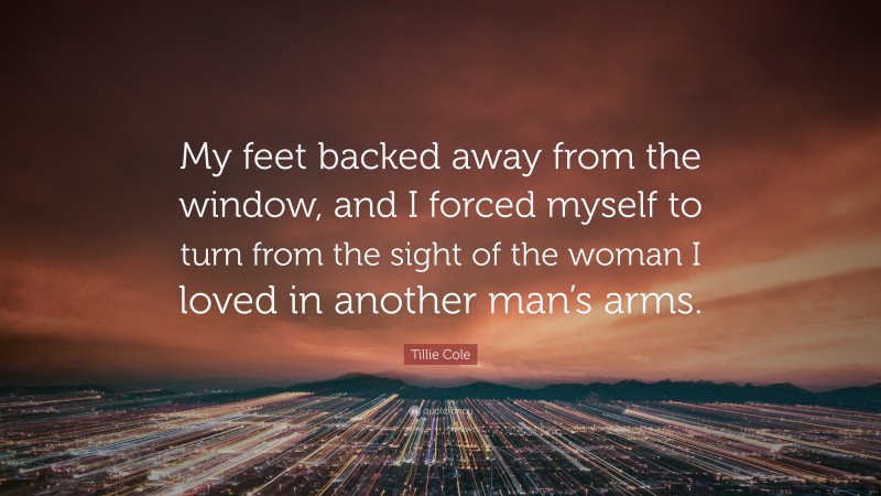 Tillie Cole Quote: “My feet backed away from the window, and I forced myself to turn from the sight of the woman I loved in another man’s arms.”