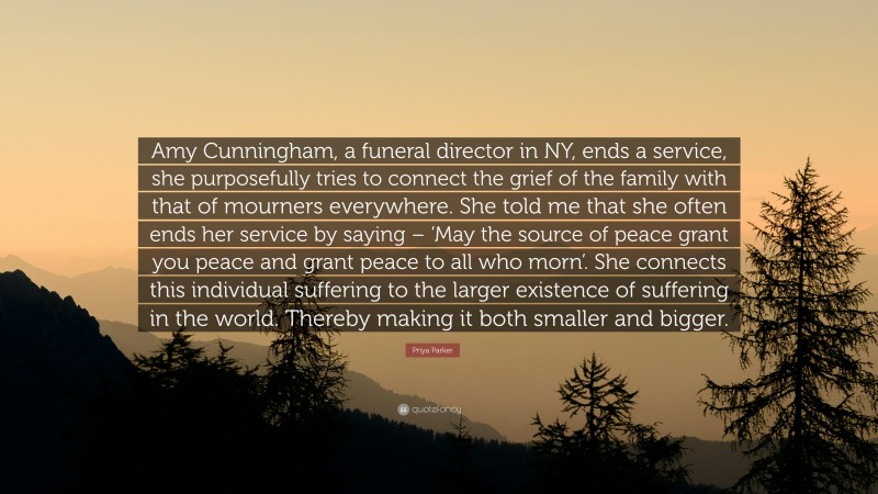 Priya Parker Quote: “Amy Cunningham, a funeral director in NY, ends a service, she purposefully tries to connect the grief of the family with that of mourners everywhere. She told me that she often ends her service by saying – ‘May the source of peace grant you peace and grant peace to all who morn’. She connects this individual suffering to the larger existence of suffering in the world. Thereby making it both smaller and bigger.”