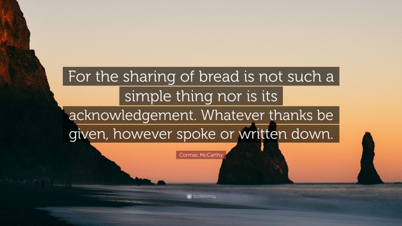 Cormac McCarthy Quote: “For the sharing of bread is not such a simple thing nor is its acknowledgement. Whatever thanks be given, however spoke or written down.”