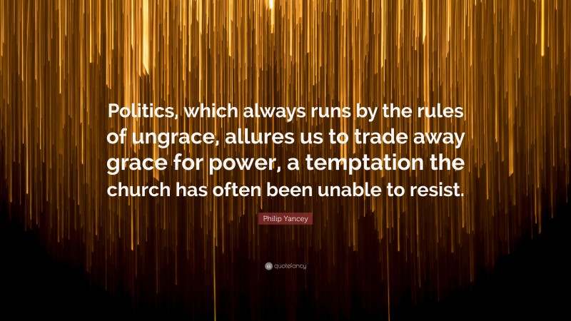 Philip Yancey Quote: “Politics, which always runs by the rules of ungrace, allures us to trade away grace for power, a temptation the church has often been unable to resist.”