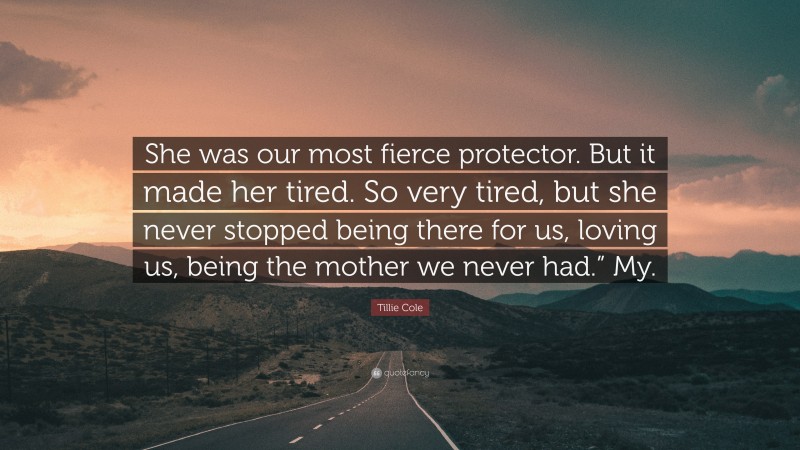 Tillie Cole Quote: “She was our most fierce protector. But it made her tired. So very tired, but she never stopped being there for us, loving us, being the mother we never had.” My.”
