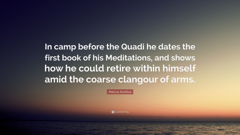 Marcus Aurelius Quote: “In camp before the Quadi he dates the first book of his Meditations, and shows how he could retire within himself amid the coarse clangour of arms.”