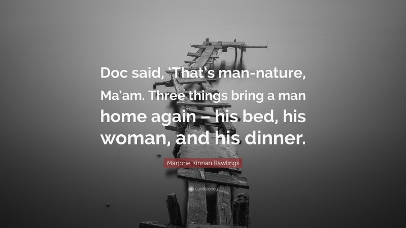 Marjorie Kinnan Rawlings Quote: “Doc said, ‘That’s man-nature, Ma’am. Three things bring a man home again – his bed, his woman, and his dinner.”