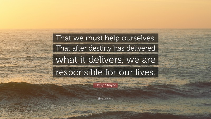 Cheryl Strayed Quote: “That we must help ourselves. That after destiny has delivered what it delivers, we are responsible for our lives.”