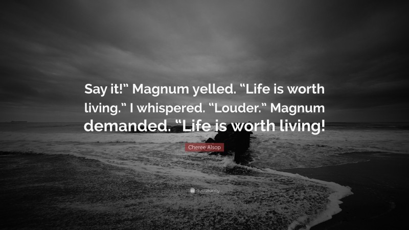 Cheree Alsop Quote: “Say it!” Magnum yelled. “Life is worth living.” I whispered. “Louder.” Magnum demanded. “Life is worth living!”