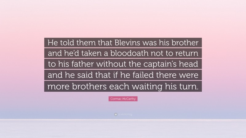 Cormac McCarthy Quote: “He told them that Blevins was his brother and he’d taken a bloodoath not to return to his father without the captain’s head and he said that if he failed there were more brothers each waiting his turn.”