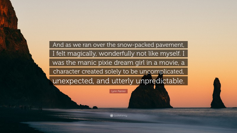 Lynn Painter Quote: “And as we ran over the snow-packed pavement, I felt magically, wonderfully not like myself. I was the manic pixie dream girl in a movie, a character created solely to be uncomplicated, unexpected, and utterly unpredictable.”