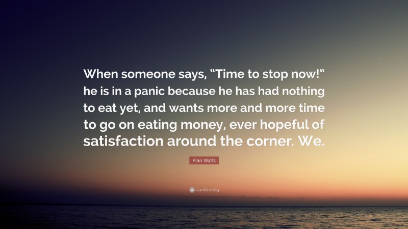 Alan Watts Quote: “When someone says, “Time to stop now!” he is in a panic because he has had nothing to eat yet, and wants more and more time to go on eating money, ever hopeful of satisfaction around the corner. We.”