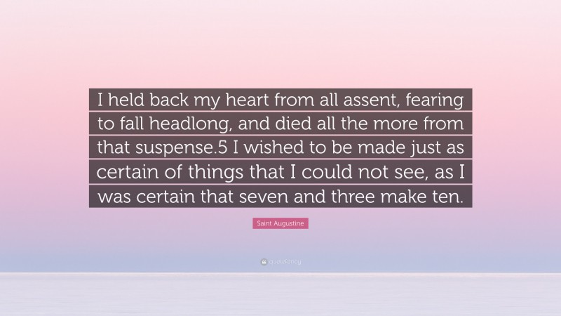 Saint Augustine Quote: “I held back my heart from all assent, fearing to fall headlong, and died all the more from that suspense.5 I wished to be made just as certain of things that I could not see, as I was certain that seven and three make ten.”
