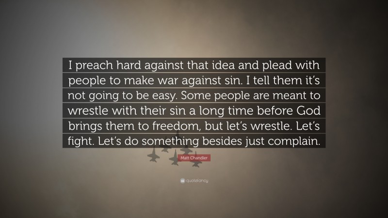 Matt Chandler Quote: “I preach hard against that idea and plead with people to make war against sin. I tell them it’s not going to be easy. Some people are meant to wrestle with their sin a long time before God brings them to freedom, but let’s wrestle. Let’s fight. Let’s do something besides just complain.”