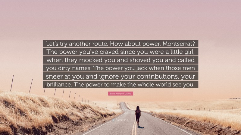 Silvia Moreno-Garcia Quote: “Let’s try another route. How about power, Montserrat? The power you’ve craved since you were a little girl, when they mocked you and shoved you and called you dirty names. The power you lack when those men sneer at you and ignore your contributions, your brilliance. The power to make the whole world see you.”