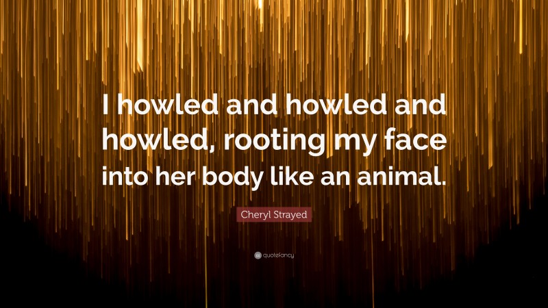 Cheryl Strayed Quote: “I howled and howled and howled, rooting my face into her body like an animal.”