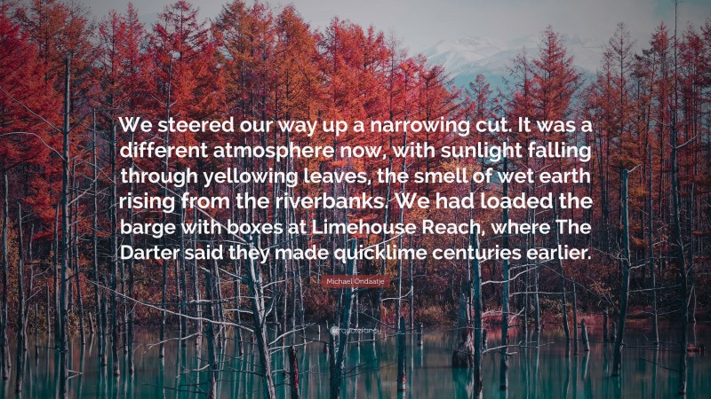 Michael Ondaatje Quote: “We steered our way up a narrowing cut. It was a different atmosphere now, with sunlight falling through yellowing leaves, the smell of wet earth rising from the riverbanks. We had loaded the barge with boxes at Limehouse Reach, where The Darter said they made quicklime centuries earlier.”
