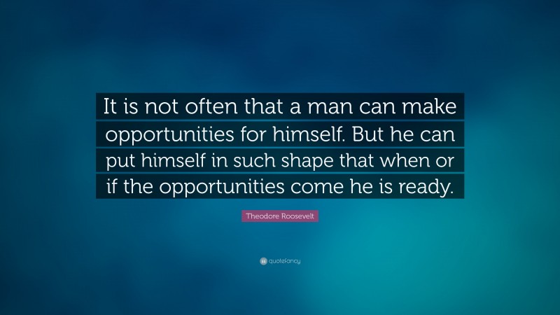 Theodore Roosevelt Quote: “It is not often that a man can make opportunities for himself.  But he can put himself in such shape that when or if the opportunities come he is ready.”