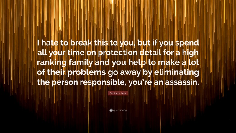 Jackson Lear Quote: “I hate to break this to you, but if you spend all your time on protection detail for a high ranking family and you help to make a lot of their problems go away by eliminating the person responsible, you’re an assassin.”