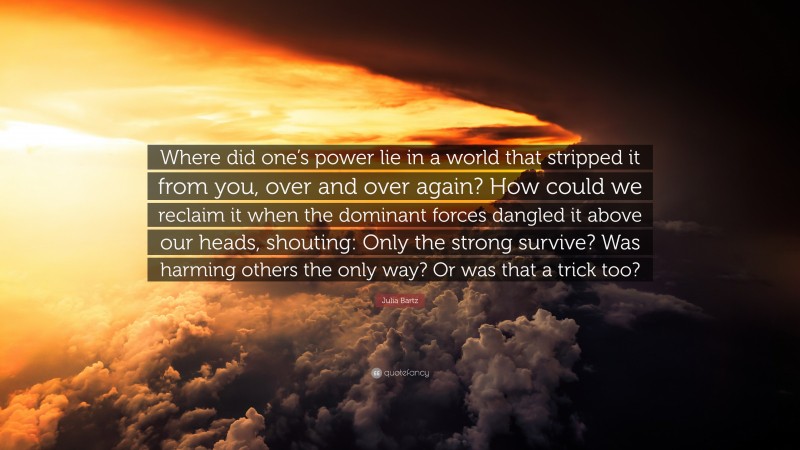 Julia Bartz Quote: “Where did one’s power lie in a world that stripped it from you, over and over again? How could we reclaim it when the dominant forces dangled it above our heads, shouting: Only the strong survive? Was harming others the only way? Or was that a trick too?”