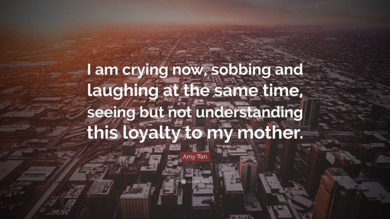 Amy Tan Quote: “I am crying now, sobbing and laughing at the same time, seeing but not understanding this loyalty to my mother.”