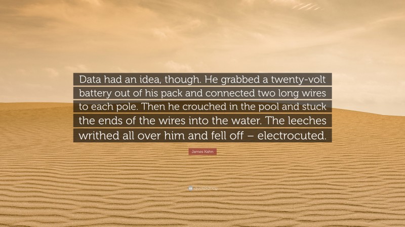 James Kahn Quote: “Data had an idea, though. He grabbed a twenty-volt battery out of his pack and connected two long wires to each pole. Then he crouched in the pool and stuck the ends of the wires into the water. The leeches writhed all over him and fell off – electrocuted.”