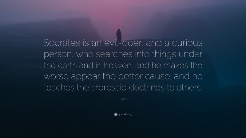 Plato Quote: “Socrates is an evil-doer, and a curious person, who searches into things under the earth and in heaven, and he makes the worse appear the better cause; and he teaches the aforesaid doctrines to others.”