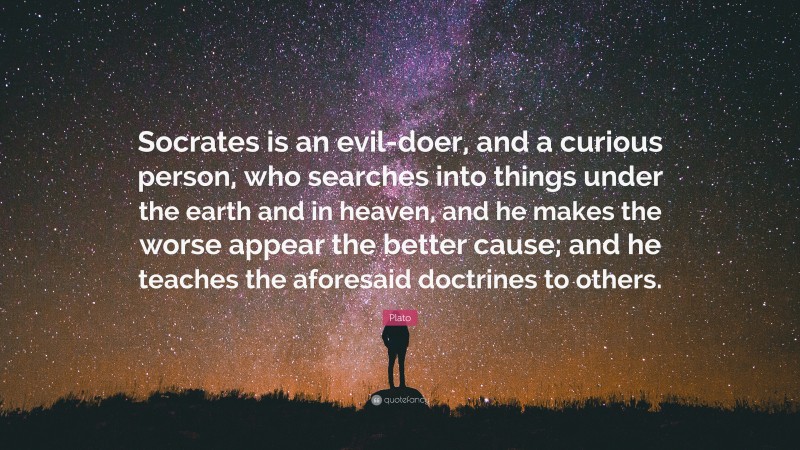 Plato Quote: “Socrates is an evil-doer, and a curious person, who searches into things under the earth and in heaven, and he makes the worse appear the better cause; and he teaches the aforesaid doctrines to others.”