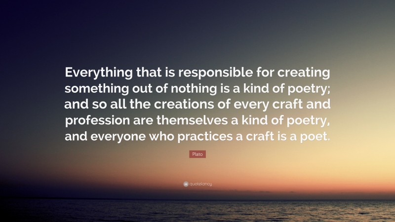 Plato Quote: “Everything that is responsible for creating something out of nothing is a kind of poetry; and so all the creations of every craft and profession are themselves a kind of poetry, and everyone who practices a craft is a poet.”