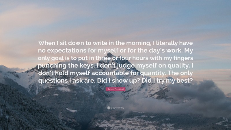 Steven Pressfield Quote: “When I sit down to write in the morning, I literally have no expectations for myself or for the day’s work. My only goal is to put in three or four hours with my fingers punching the keys. I don’t judge myself on quality. I don’t hold myself accountable for quantity. The only questions I ask are, Did I show up? Did I try my best?”