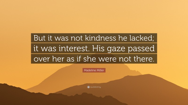 Madeline Miller Quote: “But it was not kindness he lacked; it was interest. His gaze passed over her as if she were not there.”