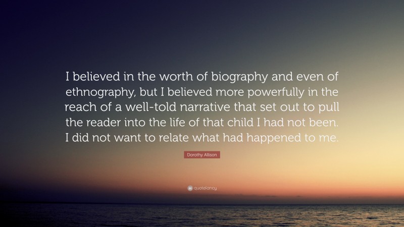 Dorothy Allison Quote: “I believed in the worth of biography and even of ethnography, but I believed more powerfully in the reach of a well-told narrative that set out to pull the reader into the life of that child I had not been. I did not want to relate what had happened to me.”