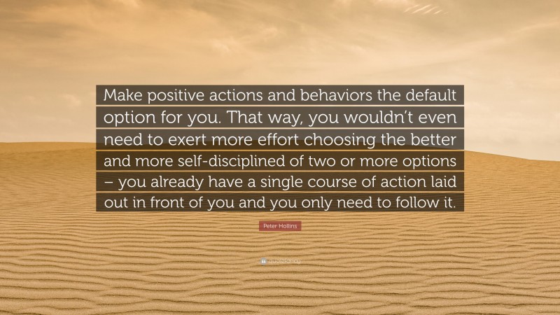 Peter Hollins Quote: “Make positive actions and behaviors the default option for you. That way, you wouldn’t even need to exert more effort choosing the better and more self-disciplined of two or more options – you already have a single course of action laid out in front of you and you only need to follow it.”