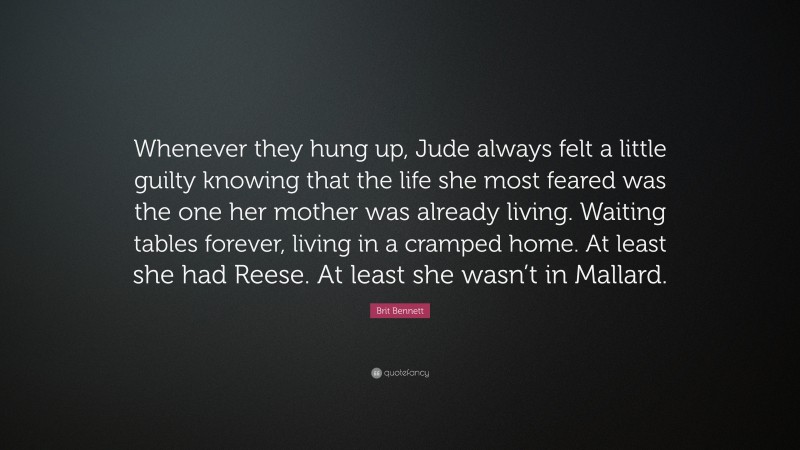 Brit Bennett Quote: “Whenever they hung up, Jude always felt a little guilty knowing that the life she most feared was the one her mother was already living. Waiting tables forever, living in a cramped home. At least she had Reese. At least she wasn’t in Mallard.”