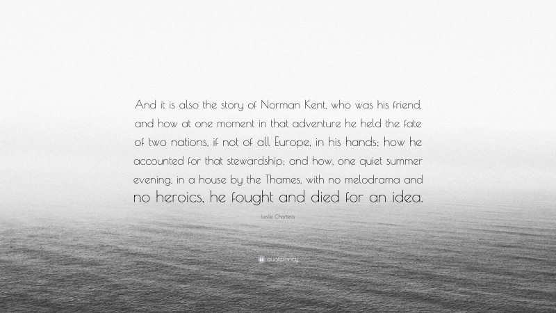 Leslie Charteris Quote: “And it is also the story of Norman Kent, who was his friend, and how at one moment in that adventure he held the fate of two nations, if not of all Europe, in his hands; how he accounted for that stewardship; and how, one quiet summer evening, in a house by the Thames, with no melodrama and no heroics, he fought and died for an idea.”