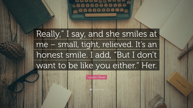 Lauren Oliver Quote: “Really,” I say, and she smiles at me – small, tight, relieved. It’s an honest smile. I add, “But I don’t want to be like you either.” Her.”