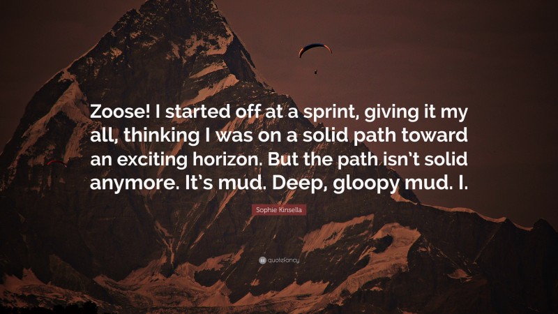 Sophie Kinsella Quote: “Zoose! I started off at a sprint, giving it my all, thinking I was on a solid path toward an exciting horizon. But the path isn’t solid anymore. It’s mud. Deep, gloopy mud. I.”