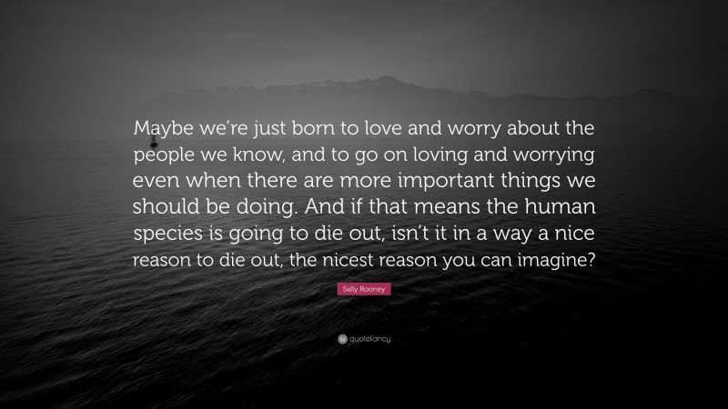 Sally Rooney Quote: “Maybe we’re just born to love and worry about the people we know, and to go on loving and worrying even when there are more important things we should be doing. And if that means the human species is going to die out, isn’t it in a way a nice reason to die out, the nicest reason you can imagine?”