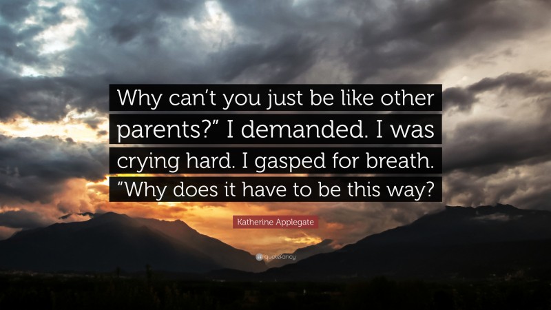 Katherine Applegate Quote: “Why can’t you just be like other parents?” I demanded. I was crying hard. I gasped for breath. “Why does it have to be this way?”