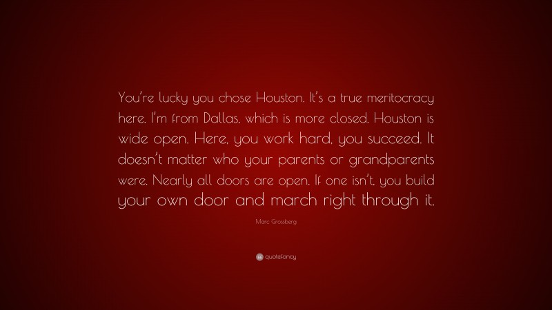 Marc Grossberg Quote: “You’re lucky you chose Houston. It’s a true meritocracy here. I’m from Dallas, which is more closed. Houston is wide open. Here, you work hard, you succeed. It doesn’t matter who your parents or grandparents were. Nearly all doors are open. If one isn’t, you build your own door and march right through it.”