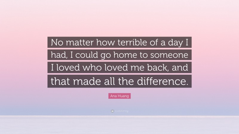 Ana Huang Quote: “No matter how terrible of a day I had, I could go home to someone I loved who loved me back, and that made all the difference.”