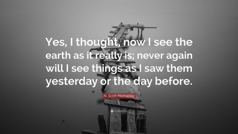 N. Scott Momaday Quote: “Yes, I thought, now I see the earth as it really is; never again will I see things as I saw them yesterday or the day before.”