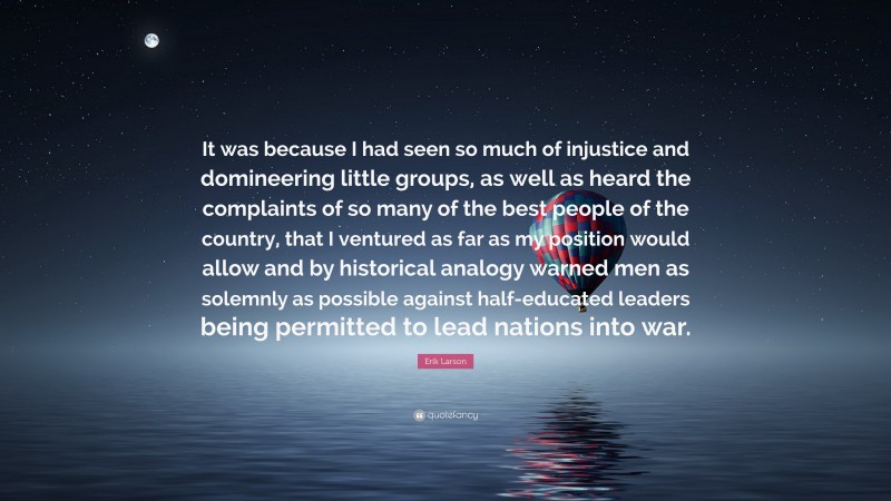 Erik Larson Quote: “It was because I had seen so much of injustice and domineering little groups, as well as heard the complaints of so many of the best people of the country, that I ventured as far as my position would allow and by historical analogy warned men as solemnly as possible against half-educated leaders being permitted to lead nations into war.”