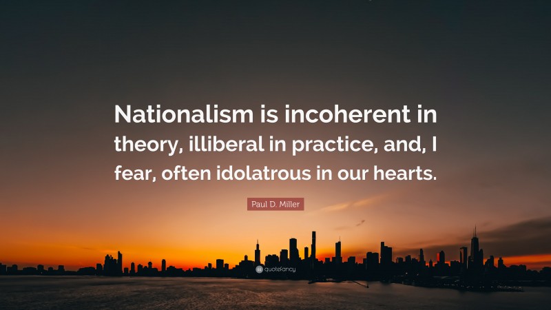 Paul D. Miller Quote: “Nationalism is incoherent in theory, illiberal in practice, and, I fear, often idolatrous in our hearts.”