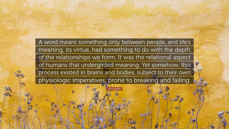 Paul Kalanithi Quote: “A word meant something only between people, and life’s meaning, its virtue, had something to do with the depth of the relationships we form. It was the relational aspect of humans that undergirded meaning. Yet somehow, this process existed in brains and bodies, subject to their own physiologic imperatives, prone to breaking and failing.”