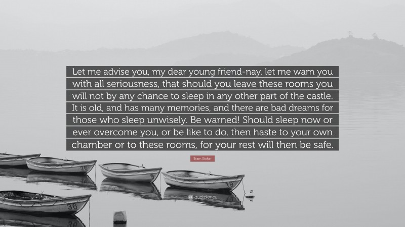Bram Stoker Quote: “Let me advise you, my dear young friend-nay, let me warn you with all seriousness, that should you leave these rooms you will not by any chance to sleep in any other part of the castle. It is old, and has many memories, and there are bad dreams for those who sleep unwisely. Be warned! Should sleep now or ever overcome you, or be like to do, then haste to your own chamber or to these rooms, for your rest will then be safe.”