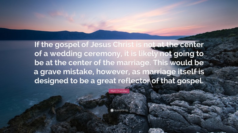 Matt    Chandler Quotes: “If the gospel of Jesus Christ is not at the center of a wedding ceremony, it is likely not going to be at the center of the marriage. This would be a grave mistake, however, as marriage itself is designed to be a great reflector of that gospel.” — Matt Chandler